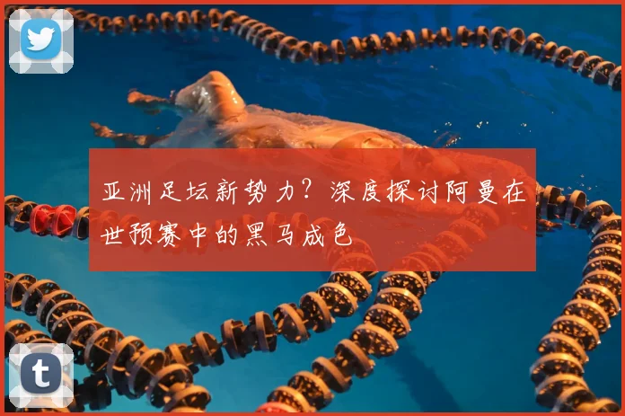 亚洲足坛新势力？深度探讨阿曼在世预赛中的黑马成色