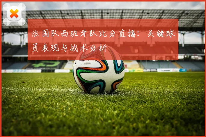 法国队西班牙队比分直播:关键球员表现与战术分析