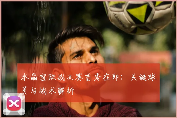 水晶宫欧战决赛首秀在即：关键球员与战术解析