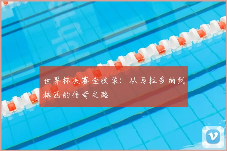世界杯决赛全收录：从马拉多纳到梅西的传奇之路