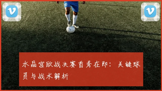 水晶宫欧战决赛首秀在即：关键球员与战术解析