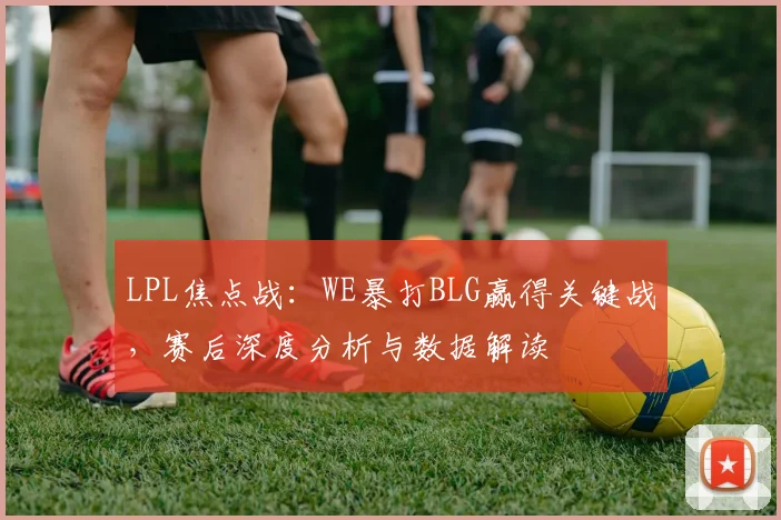 LPL焦点战：WE暴打BLG赢得关键战，赛后深度分析与数据解读