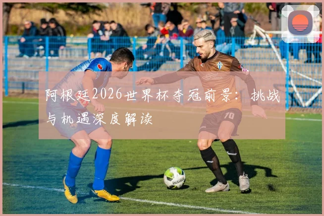 阿根廷2026世界杯夺冠前景：挑战与机遇深度解读
