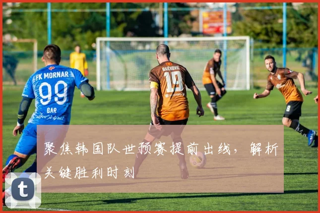 聚焦韩国队世预赛提前出线，解析关键胜利时刻