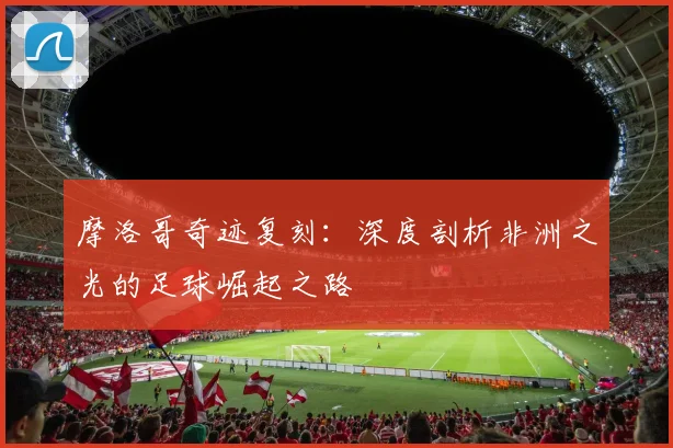 摩洛哥奇迹复刻：深度剖析非洲之光的足球崛起之路